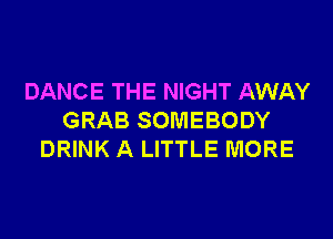 DANCE THE NIGHT AWAY
GRAB SOMEBODY
DRINK A LITTLE MORE