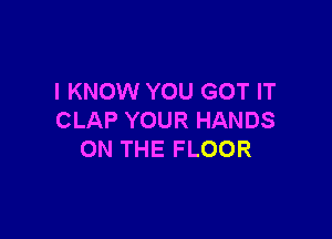 I KNOW YOU GOT IT

CLAP YOUR HANDS
ON THE FLOOR