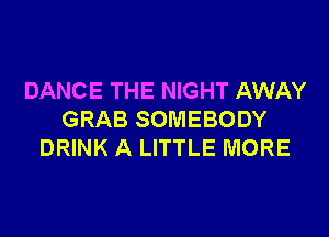 DANCE THE NIGHT AWAY
GRAB SOMEBODY
DRINK A LITTLE MORE