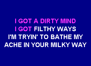 I GOT A DIRTY MIND
I GOT FILTHY WAYS
I'M TRYIN' T0 BATHE MY
ACHE IN YOUR MILKY WAY