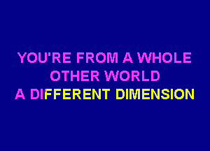 YOU'RE FROM A WHOLE
OTHER WORLD
A DIFFERENT DIMENSION