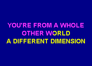 YOU'RE FROM A WHOLE
OTHER WORLD
A DIFFERENT DIMENSION