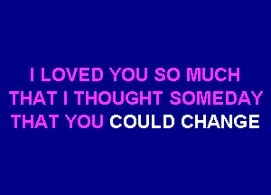 I LOVED YOU SO MUCH
THAT I THOUGHT SOMEDAY
THAT YOU COULD CHANGE