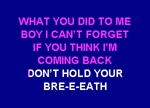 WHAT YOU DID TO ME
BOY I CANT FORGET
IF YOU THINK PM
COMING BACK
DONW HOLD YOUR
BRE-E-EATH