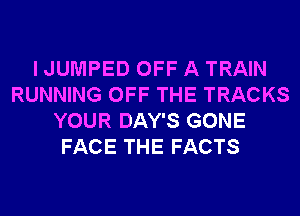 I JUMPED OFF A TRAIN
RUNNING OFF THE TRACKS
YOUR DAY'S GONE
FACE THE FACTS