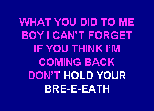 WHAT YOU DID TO ME
BOY I CANT FORGET
IF YOU THINK PM
COMING BACK
DONW HOLD YOUR
BRE-E-EATH