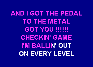 AND I GOT THE PEDAL
TO THE METAL
GOT YOU IN!!!

CHECKIN' GAME
I'M BALLIN' OUT

ON EVERY LEVEL l