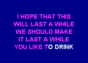 I HOPE THAT THIS
WILL LAST A WHILE
WE SHOULD MAKE
IT LAST A WHILE
YOU LIKE TO DRINK

g