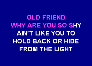 OLD FRIEND
WHY ARE YOU SO SHY
AIN,T LIKE YOU TO
HOLD BACK 0R HIDE
FROM THE LIGHT