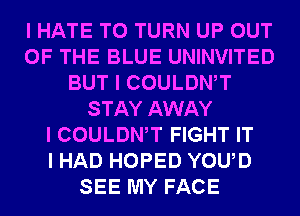 I HATE T0 TURN UP OUT
OF THE BLUE UNINVITED
BUT I COULDWT
STAY AWAY
I COULDWT FIGHT IT
I HAD HOPED YOUD
SEE MY FACE