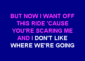 BUT NOW I WANT OFF
THIS RIDE 'CAUSE
YOU'RE SCARING ME
AND I DON'T LIKE
WHERE WE'RE GOING