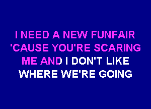 I NEED A NEW FUNFAIR
'CAUSE YOU'RE SCARING
ME AND I DON'T LIKE
WHERE WE'RE GOING