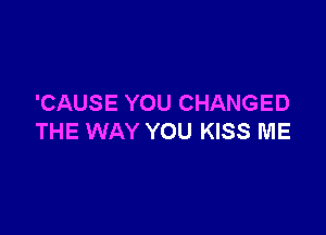 'CAUSE YOU CHANGED

THE WAY YOU KISS ME