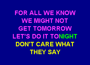 FOR ALL WE KNOW
WE MIGHT NOT
GET TOMORROW
LET'S DO IT TONIGHT
DON'T CARE WHAT
THEY SAY