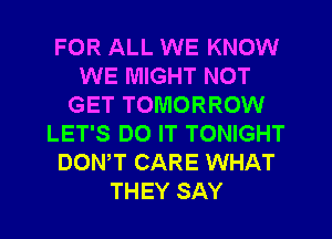 FOR ALL WE KNOW
WE MIGHT NOT
GET TOMORROW
LET'S DO IT TONIGHT
DONW CARE WHAT
THEY SAY