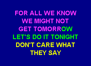 FOR ALL WE KNOW
WE MIGHT NOT
GET TOMORROW
LET'S DO IT TONIGHT
DON'T CARE WHAT
THEY SAY