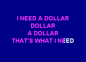 I NEED A DOLLAR
DOLLAR

A DOLLAR
THAT'S WHAT I NEED