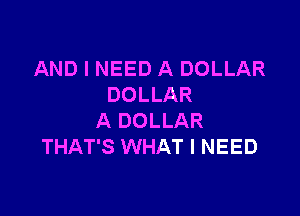 AND I NEED A DOLLAR
DOLLAR

A DOLLAR
THAT'S WHAT I NEED