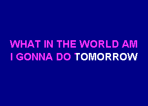 WHAT IN THE WORLD AM

I GONNA DO TOMORROW