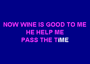 NOW WINE IS GOOD TO ME

HE HELP ME
PASS THE TIME