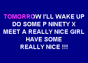 TOMORROW I'LL WAKE UP
DO SOME P NINETY X
MEET A REALLY NICE GIRL
HAVE SOME
REALLY NICE !!!