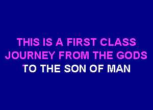 THIS IS A FIRST CLASS
JOURNEY FROM THE GODS
TO THE SON OF MAN
