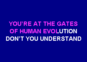 YOURE AT THE GATES
OF HUMAN EVOLUTION
DONW YOU UNDERSTAND