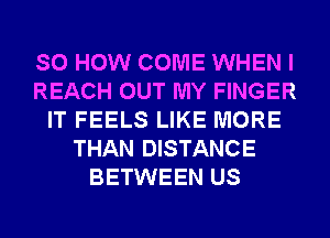 SO HOW COME WHEN I
REACH OUT MY FINGER
IT FEELS LIKE MORE
THAN DISTANCE
BETWEEN US