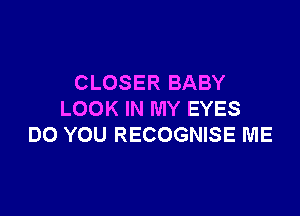 CLOSER BABY

LOOK IN MY EYES
DO YOU RECOGNISE ME