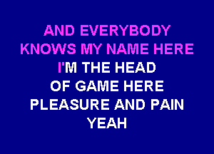 AND EVERYBODY
KNOWS MY NAME HERE
I'M THE HEAD
OF GAME HERE
PLEASURE AND PAIN
YEAH