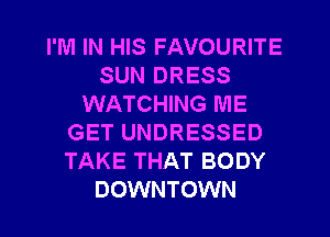 I'M IN HIS FAVOURITE
SUN DRESS
WATCHING ME
GET UNDRESSED
TAKE THAT BODY
DOWNTOWN