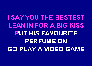 I SAY YOU THE BESTEST
LEAN IN FOR A BIG KISS
PUT HIS FAVOURITE
PERFUME ON
GO PLAY A VIDEO GAME