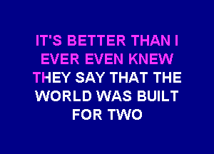 IT'S BETTER THAN I
EVER EVEN KNEW
THEY SAY THAT THE
WORLD WAS BUILT
FOR TWO