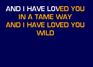 AND I HAVE LOVED YOU
IN A TAME WAY
AND I HAVE LOVED YOU
WILD