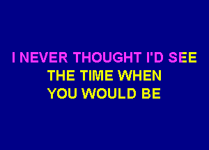 I NEVER THOUGHT I'D SEE
THE TIME WHEN
YOU WOULD BE