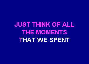 JUST THINK OF ALL

THE MOMENTS
THAT WE SPENT