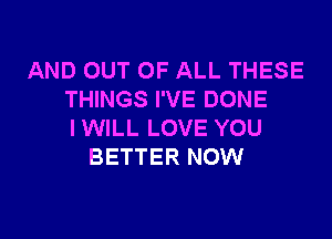 AND OUT OF ALL THESE
THINGS I'VE DONE

IWILL LOVE YOU
BETTER NOW