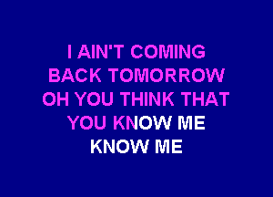 I AIN'T COMING
BACK TOMORROW

OH YOU THINK THAT
YOU KNOW ME
KNOW ME