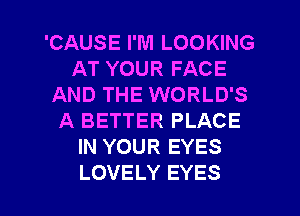 'CAUSE I'M LOOKING
AT YOUR FACE
AND THE WORLD'S
A BETTER PLACE
IN YOUR EYES
LOVELY EYES