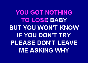 YOU GOT NOTHING
TO LOSE BABY
BUT YOU WON'T KNOW
IF YOU DON'T TRY
PLEASE DON'T LEAVE
ME ASKING WHY