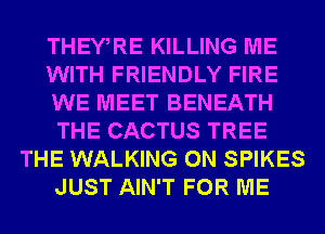 THEWRE KILLING ME
WITH FRIENDLY FIRE
WE MEET BENEATH
THE CACTUS TREE
THE WALKING 0N SPIKES
JUST AIN'T FOR ME