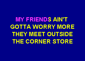 MY FRIENDS AIN'T
GOTTA WORRY MORE
THEY MEET OUTSIDE
THE CORNER STORE