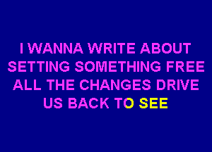 I WANNA WRITE ABOUT
SETTING SOMETHING FREE
ALL THE CHANGES DRIVE
US BACK TO SEE