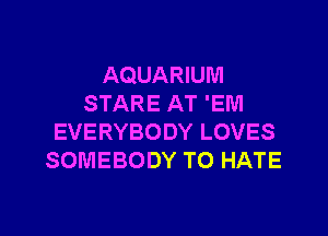 AQUARIUM
STARE AT 'EM

EVERYBODY LOVES
SOMEBODY TO HATE