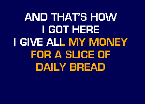 AND THATS HOW
I GOT HERE
I GIVE ALL MY MONEY
FOR A SLICE 0F
DAILY BREAD