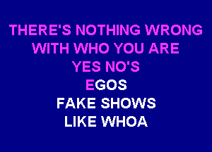 THERE'S NOTHING WRONG
WITH WHO YOU ARE
YES NO'S

EGOS
FAKE SHOWS
LIKE WHOA