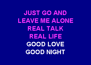 JUST GO AND
LEAVE ME ALONE
REALTALK

REAL LIFE
GOOD LOVE
GOOD NIGHT