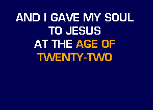 AND I GAVE MY SOUL
T0 JESUS
AT THE AGE OF

TWENTY-TWO