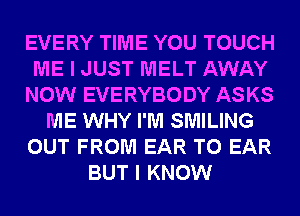 EVERY TIME YOU TOUCH
ME I JUST MELT AWAY
NOW EVERYBODY ASKS
ME WHY I'M SMILING
OUT FROM EAR T0 EAR
BUT I KNOW