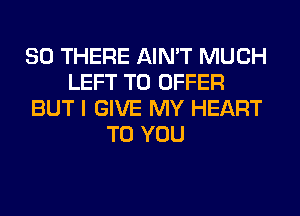 SO THERE AIN'T MUCH
LEFT TO OFFER
BUT I GIVE MY HEART
TO YOU